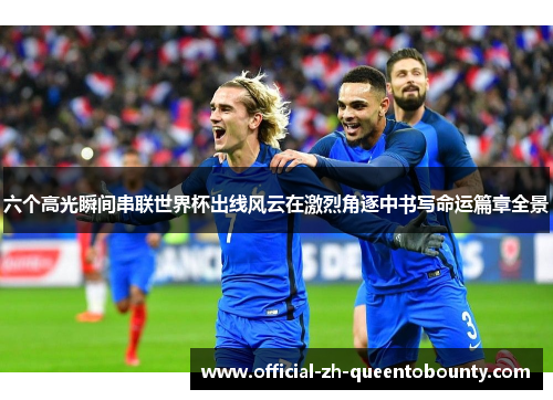 六个高光瞬间串联世界杯出线风云在激烈角逐中书写命运篇章全景