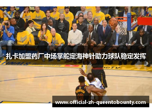 扎卡加盟药厂中场掌舵定海神针助力球队稳定发挥 扎卡加盟药厂中场掌舵定海神针助力球队稳定发挥