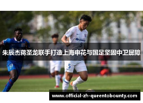 朱辰杰蒋圣龙联手打造上海申花与国足坚固中卫屏障