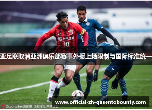 亚足联取消亚洲俱乐部赛事外援上场限制与国际标准统一