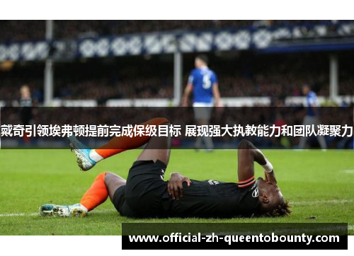 戴奇引领埃弗顿提前完成保级目标 展现强大执教能力和团队凝聚力