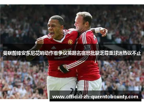 曼联前锋安东尼花哨动作惹争议英超名宿怒批缺乏尊重球迷热议不止