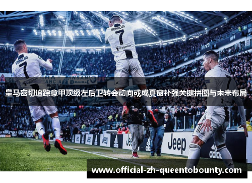 皇马密切追踪意甲顶级左后卫转会动向或成夏窗补强关键拼图与未来布局