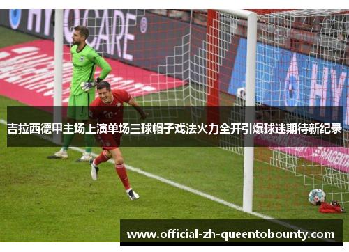 吉拉西德甲主场上演单场三球帽子戏法火力全开引爆球迷期待新纪录