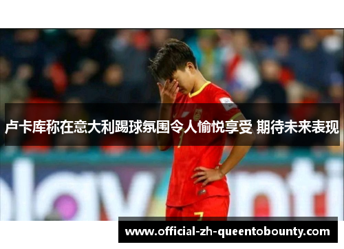 卢卡库称在意大利踢球氛围令人愉悦享受 期待未来表现 卢卡库称在意大利踢球氛围令人愉悦享受 期待未来表现