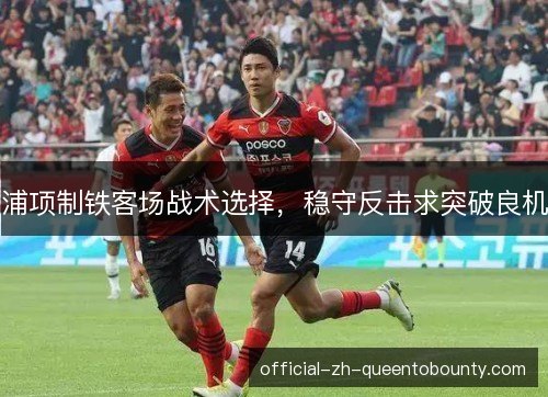 浦项制铁客场战术选择,稳守反击求突破良机 浦项制铁客场战术选择,稳守反击求突破良机