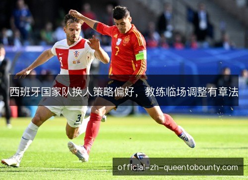 西班牙国家队换人策略偏好,教练临场调整有章法 西班牙国家队换人策略偏好,教练临场调整有章法